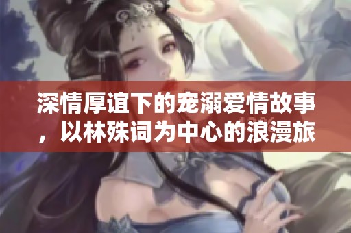 深情厚谊下的宠溺爱情故事，以林殊词为中心的浪漫旅程