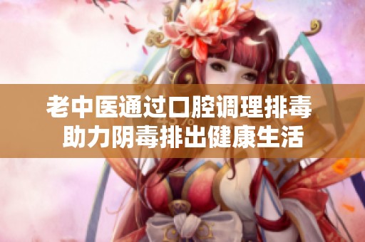 老中医通过口腔调理排毒 助力阴毒排出健康生活