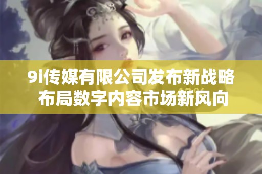 9i传媒有限公司发布新战略 布局数字内容市场新风向