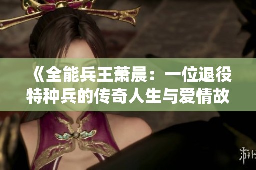 《全能兵王萧晨：一位退役特种兵的传奇人生与爱情故事》
