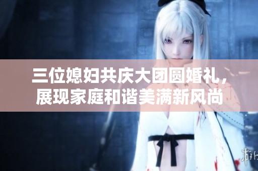 三位媳妇共庆大团圆婚礼，展现家庭和谐美满新风尚