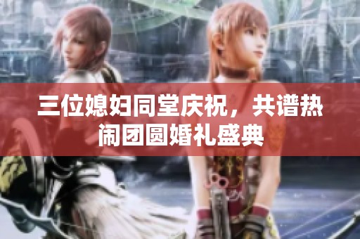 三位媳妇同堂庆祝，共谱热闹团圆婚礼盛典