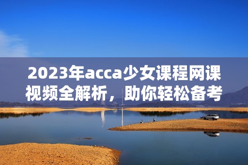 2023年acca少女课程网课视频全解析，助你轻松备考