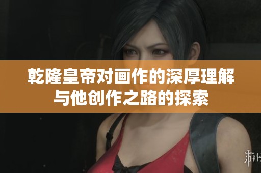 乾隆皇帝对画作的深厚理解与他创作之路的探索