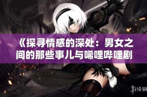 《探寻情感的深处：男女之间的那些事儿与唏哩哔哩剧集》