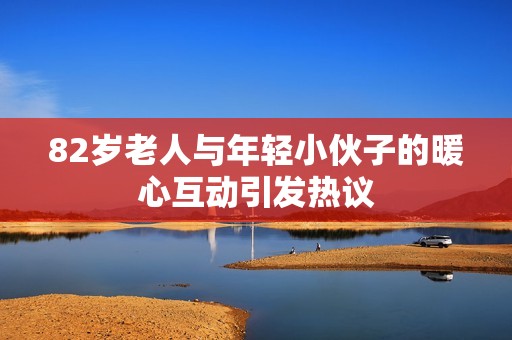 82岁老人与年轻小伙子的暖心互动引发热议