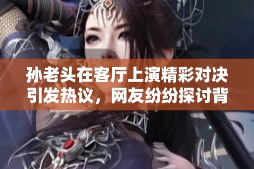 孙老头在客厅上演精彩对决引发热议，网友纷纷探讨背后故事