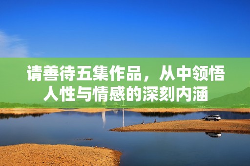 请善待五集作品，从中领悟人性与情感的深刻内涵
