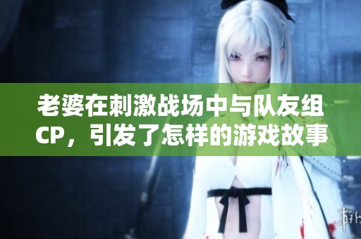 老婆在刺激战场中与队友组CP，引发了怎样的游戏故事