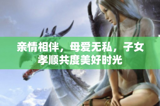亲情相伴，母爱无私，子女孝顺共度美好时光
