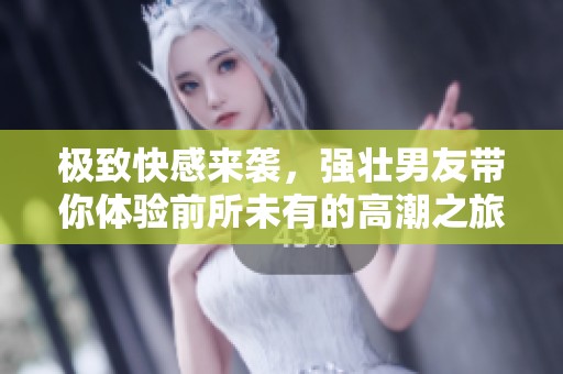 极致快感来袭，强壮男友带你体验前所未有的高潮之旅