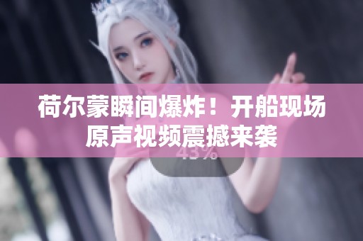 荷尔蒙瞬间爆炸！开船现场原声视频震撼来袭