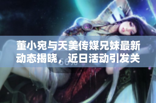 董小宛与天美传媒兄妹最新动态揭晓，近日活动引发关注