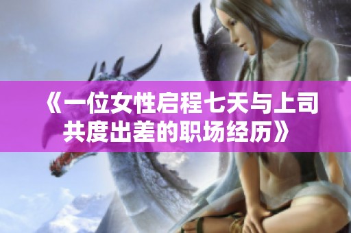 《一位女性启程七天与上司共度出差的职场经历》