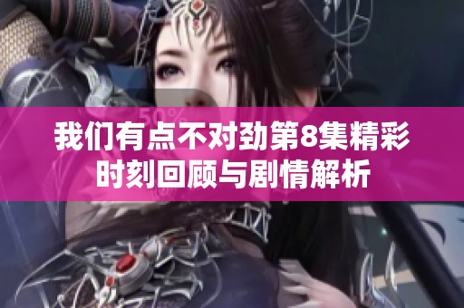 我们有点不对劲第8集精彩时刻回顾与剧情解析
