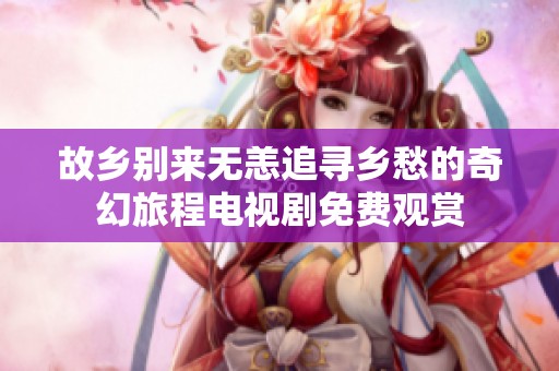 故乡别来无恙追寻乡愁的奇幻旅程电视剧免费观赏