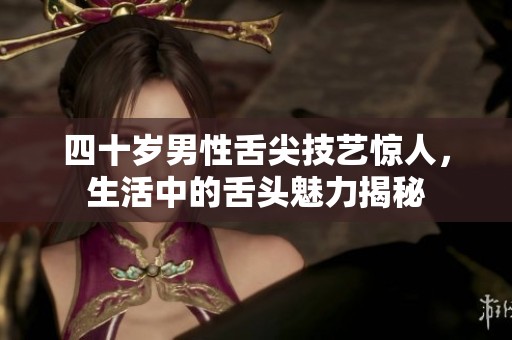 四十岁男性舌尖技艺惊人，生活中的舌头魅力揭秘