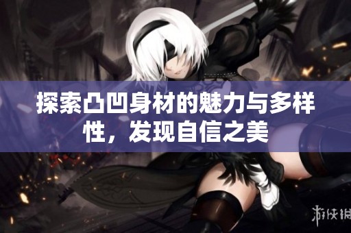 探索凸凹身材的魅力与多样性，发现自信之美