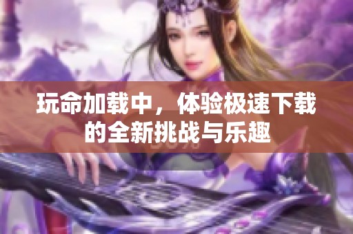 玩命加载中，体验极速下载的全新挑战与乐趣