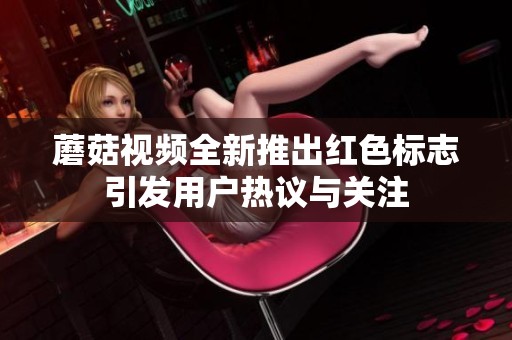 蘑菇视频全新推出红色标志引发用户热议与关注