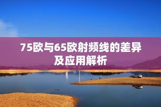 75欧与65欧射频线的差异及应用解析