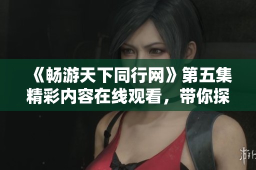 《畅游天下同行网》第五集精彩内容在线观看，带你探索无限可能