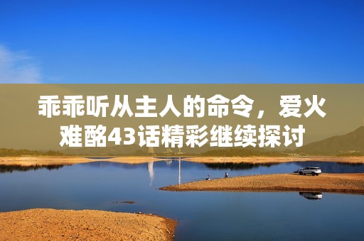 乖乖听从主人的命令，爱火难酩43话精彩继续探讨