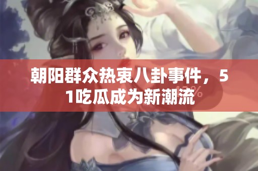 朝阳群众热衷八卦事件，51吃瓜成为新潮流