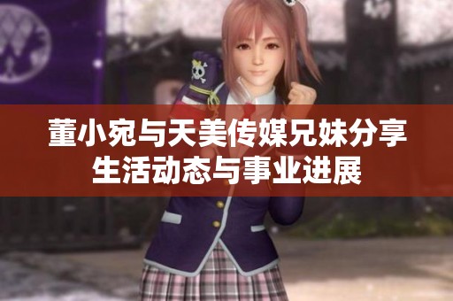 董小宛与天美传媒兄妹分享生活动态与事业进展