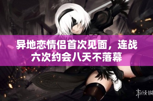 异地恋情侣首次见面，连战六次约会八天不落幕