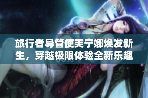 旅行者导管使芙宁娜焕发新生，穿越极限体验全新乐趣