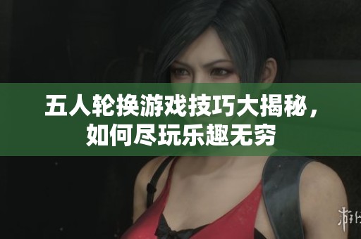 五人轮换游戏技巧大揭秘，如何尽玩乐趣无穷