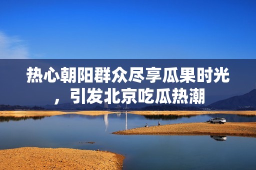 热心朝阳群众尽享瓜果时光，引发北京吃瓜热潮
