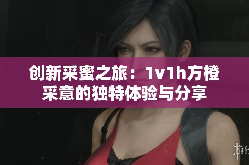 创新采蜜之旅：1v1h方橙采意的独特体验与分享