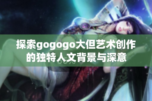 探索gogogo大但艺术创作的独特人文背景与深意