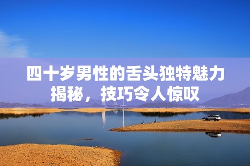 四十岁男性的舌头独特魅力揭秘，技巧令人惊叹