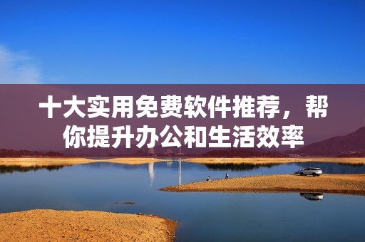 十大实用免费软件推荐，帮你提升办公和生活效率
