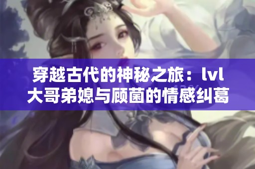 穿越古代的神秘之旅：lvl大哥弟媳与顾菌的情感纠葛