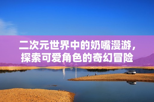 二次元世界中的奶嘴漫游，探索可爱角色的奇幻冒险