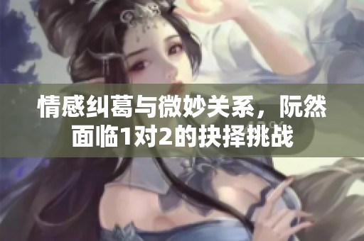 情感纠葛与微妙关系，阮然面临1对2的抉择挑战