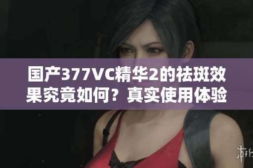 国产377VC精华2的祛斑效果究竟如何？真实使用体验揭秘