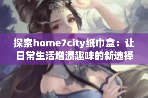 探索home7city纸巾盒：让日常生活增添趣味的新选择