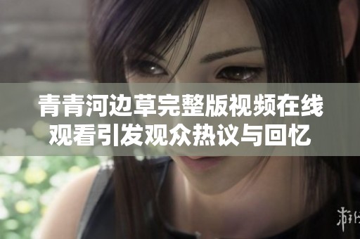 青青河边草完整版视频在线观看引发观众热议与回忆