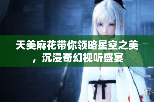 天美麻花带你领略星空之美，沉浸奇幻视听盛宴