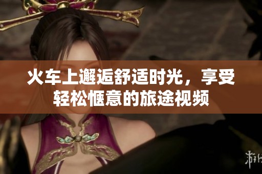 火车上邂逅舒适时光，享受轻松惬意的旅途视频