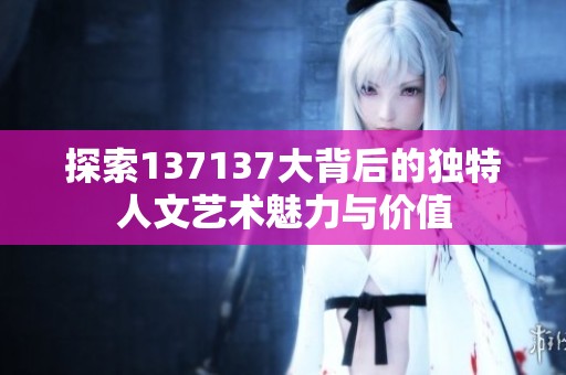 探索137137大背后的独特人文艺术魅力与价值