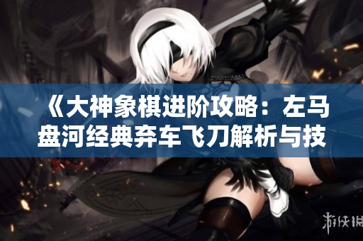 《大神象棋进阶攻略：左马盘河经典弃车飞刀解析与技巧》