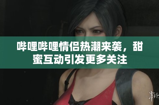 哔哩哔哩情侣热潮来袭，甜蜜互动引发更多关注