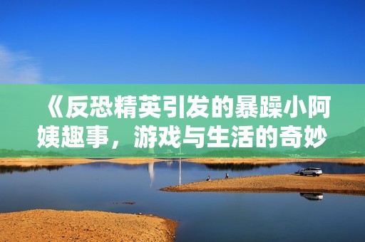 《反恐精英引发的暴躁小阿姨趣事，游戏与生活的奇妙碰撞》