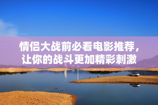 情侣大战前必看电影推荐，让你的战斗更加精彩刺激